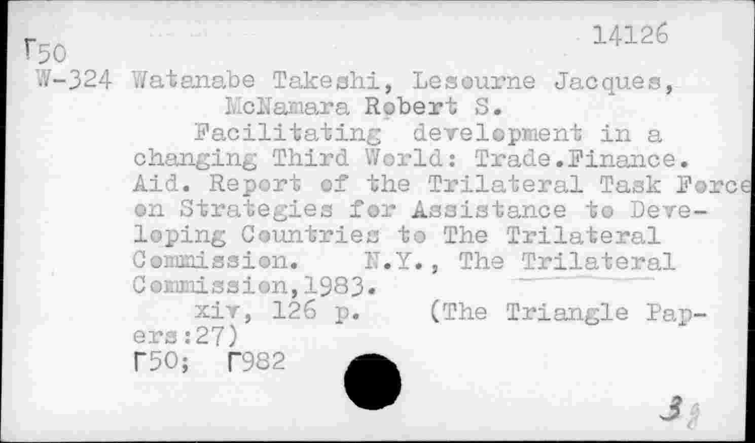 ﻿r50
W-324
14126
Watanabe Takeshi, Leseurne Jacques, McNamara Robert S.
Facilitating development in a changing Third World: Trade.Finance. Aid. Report of the Trilateral Task Fo, on Strategies for Assistance to Developing Countries to The Trilateral Commission. N.Y., The Trilateral Commission,1983»
xiv, 126 p. (The Triangle Papers :27)
r50;	T982